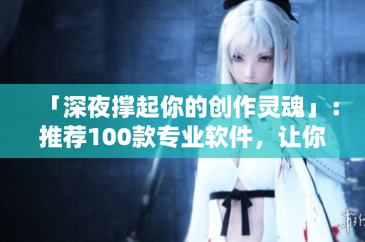 「深夜撑起你的创作灵魂」：推荐100款专业软件，让你的工作生活事半功倍！