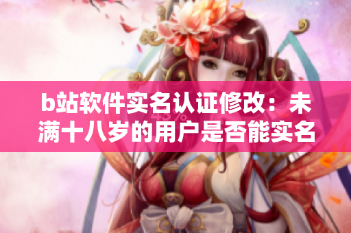 b站软件实名认证修改：未满十八岁的用户是否能实名认证？