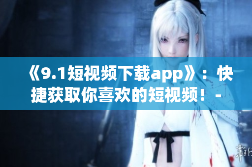 《9.1短视频下载app》：快捷获取你喜欢的短视频！-软件下载攻略
