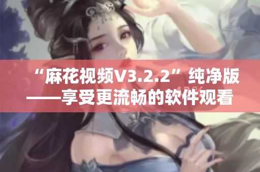 “麻花视频V3.2.2”纯净版——享受更流畅的软件观看体验