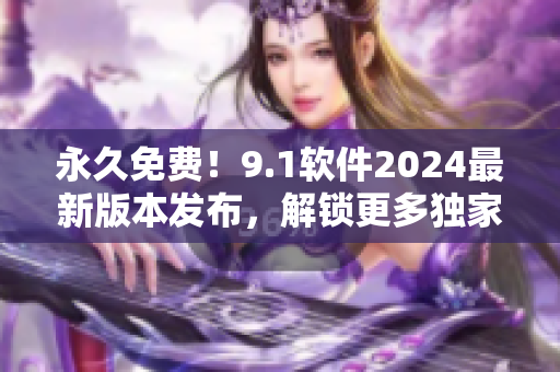 永久免费！9.1软件2024最新版本发布，解锁更多独家功能