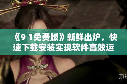 《9 1免费版》新鲜出炉，快速下载安装实现软件高效运行
