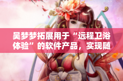 吴梦梦拓展用于“远程卫浴体验”的软件产品，实现随时随地洗澡的便利。