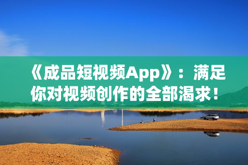 《成品短视频App》：满足你对视频创作的全部渴求！！！