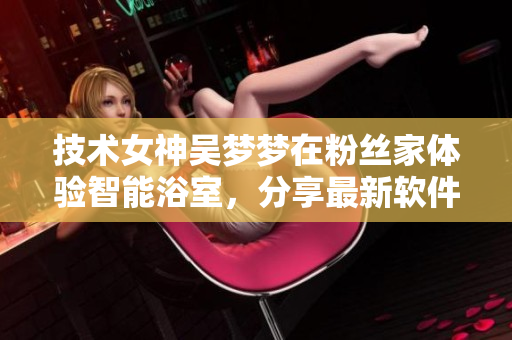 技术女神吴梦梦在粉丝家体验智能浴室，分享最新软件技术