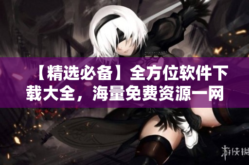 【精选必备】全方位软件下载大全，海量免费资源一网打尽