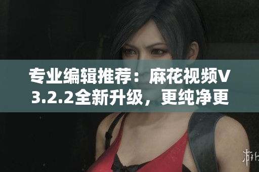 专业编辑推荐：麻花视频V3.2.2全新升级，更纯净更流畅