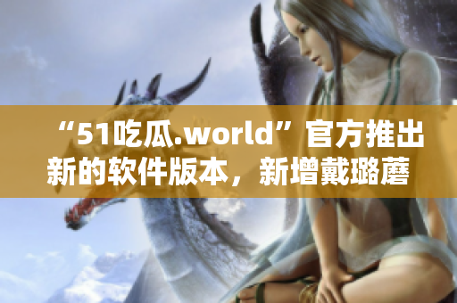 “51吃瓜.world”官方推出新的软件版本，新增戴璐蘑菇功能！