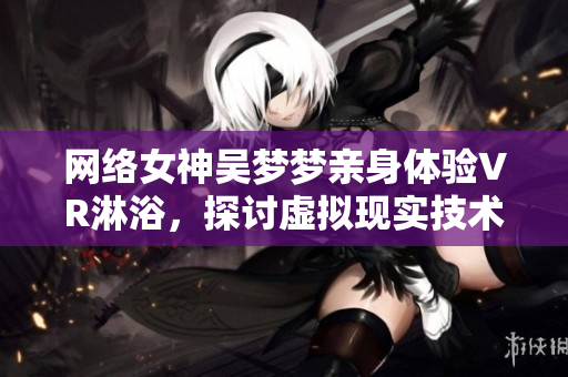 网络女神吴梦梦亲身体验VR淋浴，探讨虚拟现实技术在软件行业的应用前景