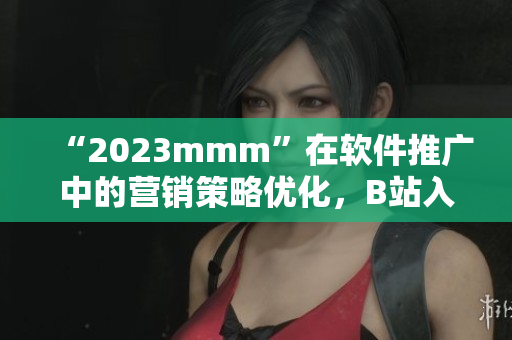 “2023mmm”在软件推广中的营销策略优化，B站入口开拓新渠道