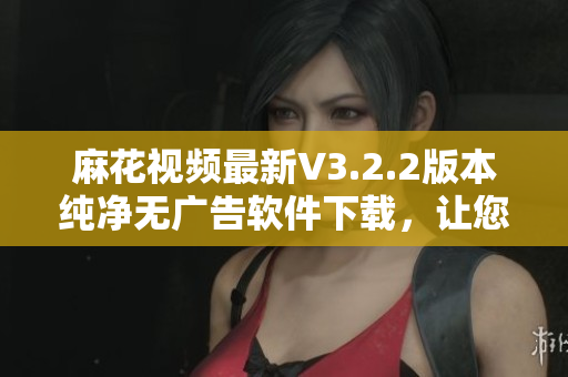 麻花视频最新V3.2.2版本纯净无广告软件下载，让您更畅享视听之旅