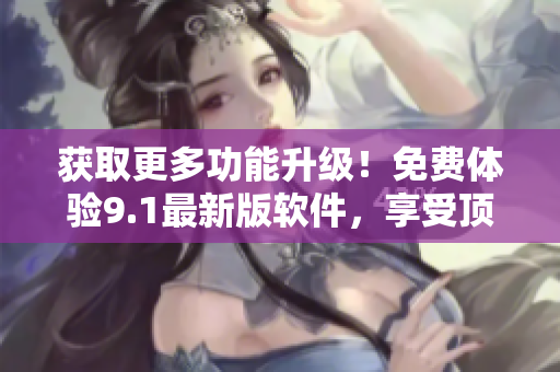 获取更多功能升级！免费体验9.1最新版软件，享受顶级用户体验