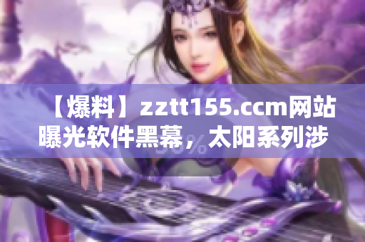 【爆料】zztt155.ccm网站曝光软件黑幕，太阳系列涉事！