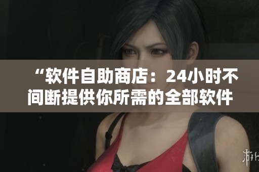 “软件自助商店：24小时不间断提供你所需的全部软件”