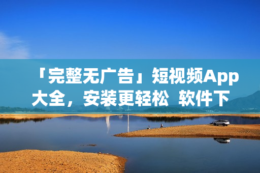 「完整无广告」短视频App大全，安装更轻松  软件下载指南