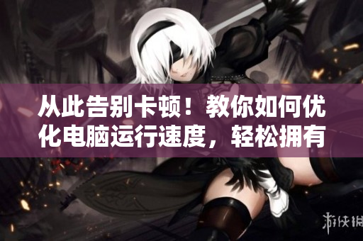 从此告别卡顿！教你如何优化电脑运行速度，轻松拥有流畅使用体验