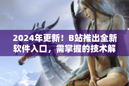 2024年更新！B站推出全新软件入口，需掌握的技术解读
