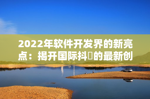 2022年软件开发界的新亮点：揭开国际抖抈的最新创新技术