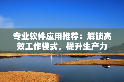 专业软件应用推荐：解锁高效工作模式，提升生产力