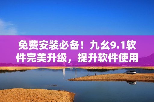 免费安装必备！九幺9.1软件完美升级，提升软件使用体验！