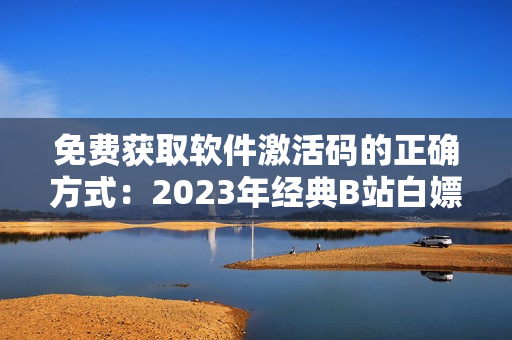 免费获取软件激活码的正确方式：2023年经典B站白嫖激活码