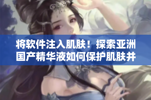 将软件注入肌肤！探索亚洲国产精华液如何保护肌肤并提高软件使用体验
