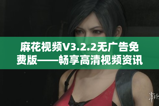 麻花视频V3.2.2无广告免费版——畅享高清视频资讯