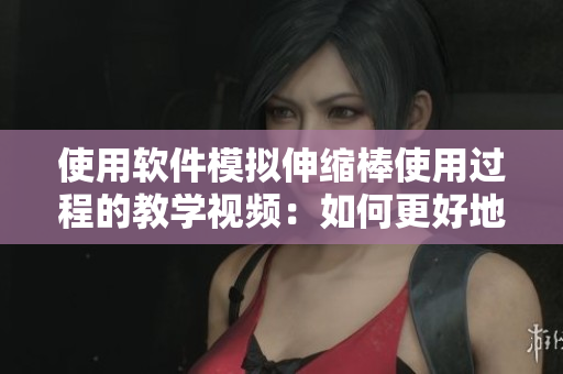 使用软件模拟伸缩棒使用过程的教学视频：如何更好地掌握伸缩棒的运用技巧