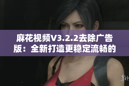 麻花视频V3.2.2去除广告版：全新打造更稳定流畅的软件体验！