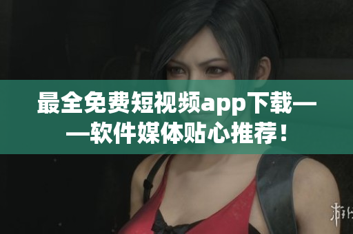 最全免费短视频app下载——软件媒体贴心推荐！