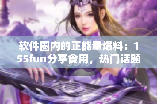 软件圈内的正能量爆料：155fun分享食用，热门话题引发关注