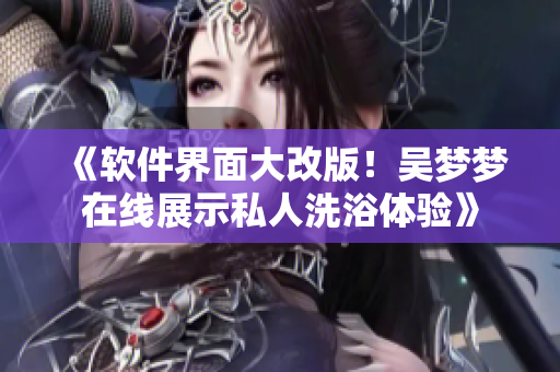 《软件界面大改版！吴梦梦在线展示私人洗浴体验》