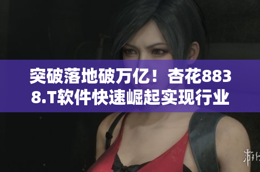 突破落地破万亿！杏花8838.T软件快速崛起实现行业引领