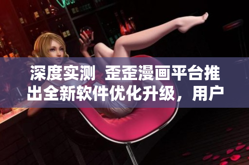 深度实测  歪歪漫画平台推出全新软件优化升级，用户体验和性能大幅提升！