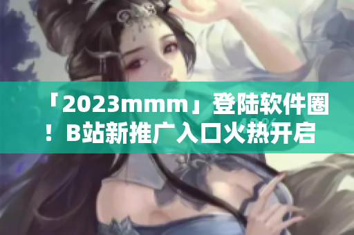 「2023mmm」登陆软件圈！B站新推广入口火热开启！