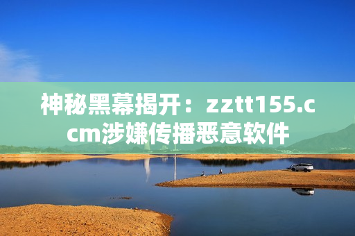 神秘黑幕揭开：zztt155.ccm涉嫌传播恶意软件