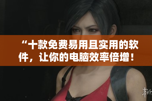 “十款免费易用且实用的软件，让你的电脑效率倍增！”