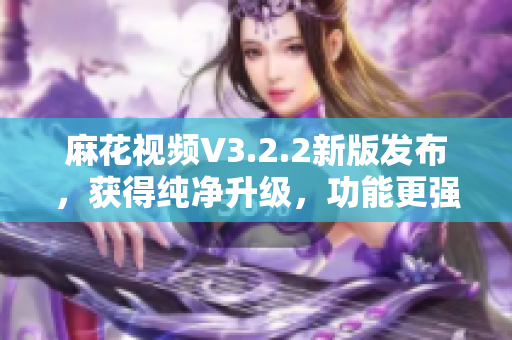 麻花视频V3.2.2新版发布，获得纯净升级，功能更强大！