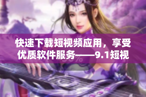 快速下载短视频应用，享受优质软件服务——9.1短视频下载软件