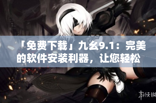 「免费下载」九幺9.1：完美的软件安装利器，让您轻松体验最新科技