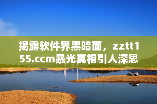 揭露软件界黑暗面，zztt155.ccm暴光真相引人深思