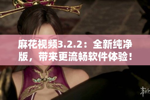 麻花视频3.2.2：全新纯净版，带来更流畅软件体验！