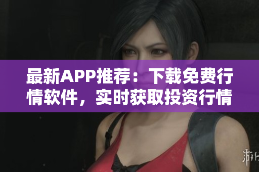 最新APP推荐：下载免费行情软件，实时获取投资行情信息