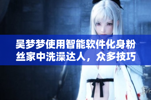 吴梦梦使用智能软件化身粉丝家中洗澡达人，众多技巧不容错过！