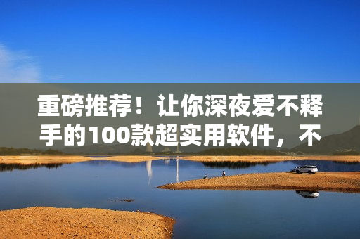 重磅推荐！让你深夜爱不释手的100款超实用软件，不容错过！
