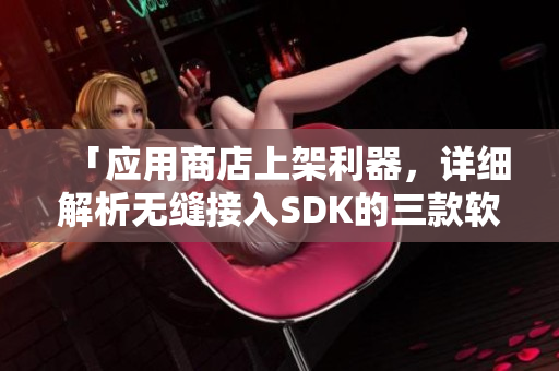 「应用商店上架利器，详细解析无缝接入SDK的三款软件」