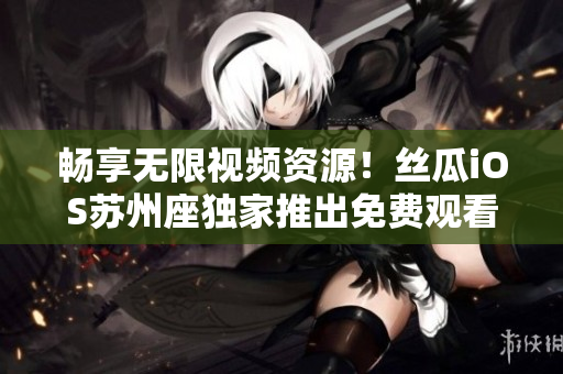 畅享无限视频资源!丝瓜iOS苏州座独家推出免费观看软件新版 畅享无限视频资源!丝瓜iOS苏州座独家推出免费观看软件新版