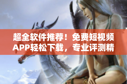 超全软件推荐！免费短视频APP轻松下载，专业评测精选，内容丰富实用！
