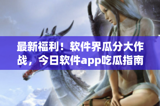 最新福利！软件界瓜分大作战，今日软件app吃瓜指南揭秘