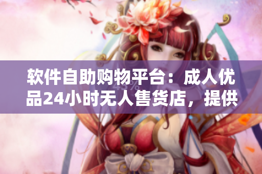 软件自助购物平台：成人优品24小时无人售货店，提供多款软件应用一键购买